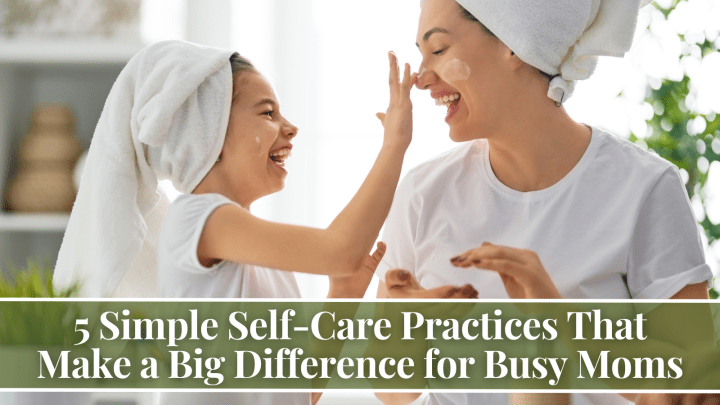 5 Simple Self-Care Practices That Make a Big Difference for Busy Moms